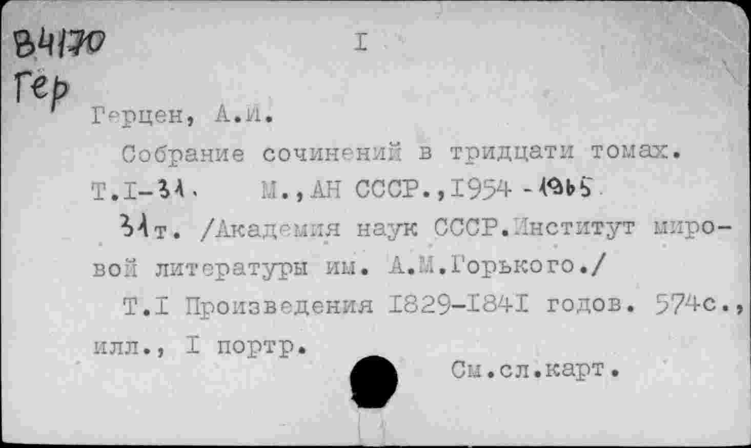 ﻿I
Гсь
' Герцен, А.и.
Собрание сочинений в тридцати томах.
Т.1-%А.	М., АН СССР., 1954 -^ЬЬ-
Мт. /Академия наук СССР.Институт мировой литературы им. А.М.Горького./
Т.1 Произведения 1829-1841 годов. 574с. илл., I портр.
См.сл.карт